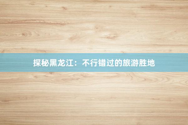 探秘黑龙江：不行错过的旅游胜地