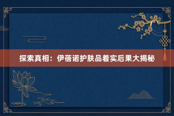探索真相：伊蓓诺护肤品着实后果大揭秘