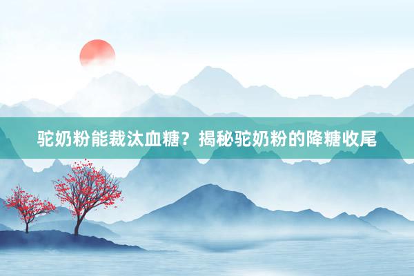 驼奶粉能裁汰血糖？揭秘驼奶粉的降糖收尾